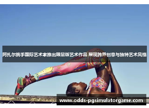 阿扎尔携手国际艺术家推出限量版艺术作品 展现跨界创意与独特艺术风格 阿扎尔携手国际艺术家推出限量版艺术作品 展现跨界创意与独特艺术风格