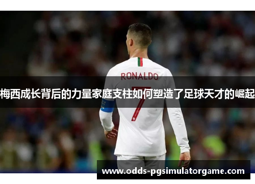 梅西成长背后的力量家庭支柱如何塑造了足球天才的崛起 梅西成长背后的力量家庭支柱如何塑造了足球天才的崛起